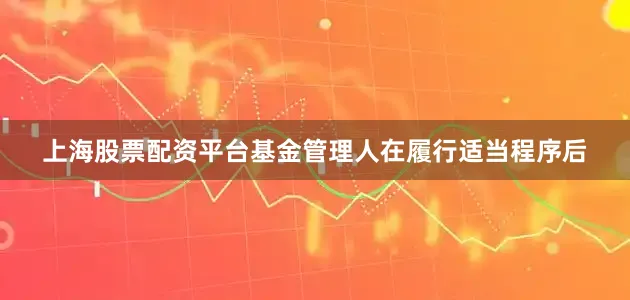 上海股票配资平台基金管理人在履行适当程序后