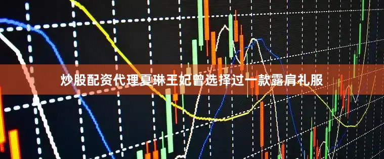 炒股配资代理夏琳王妃曾选择过一款露肩礼服