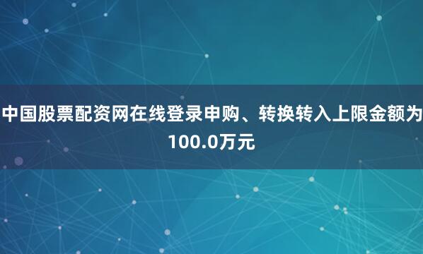 中国股票配资网在线登录申购、转换转入上限金额为100.0万元