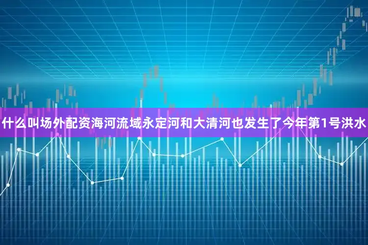 什么叫场外配资海河流域永定河和大清河也发生了今年第1号洪水