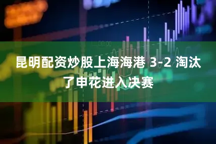 昆明配资炒股上海海港 3-2 淘汰了申花进入决赛