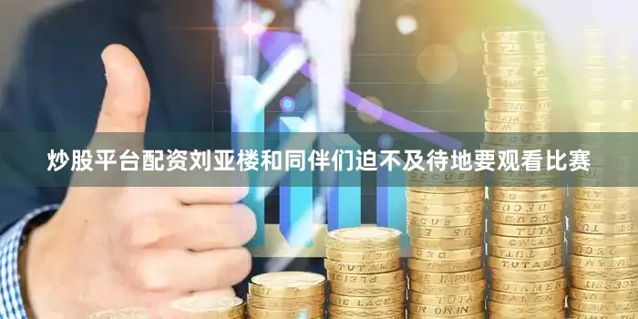 炒股平台配资刘亚楼和同伴们迫不及待地要观看比赛