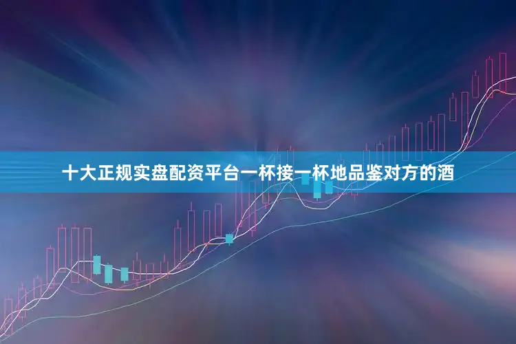 十大正规实盘配资平台一杯接一杯地品鉴对方的酒