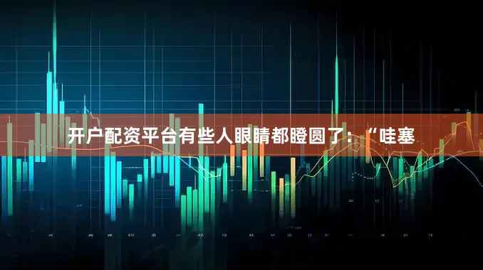 开户配资平台有些人眼睛都瞪圆了：“哇塞